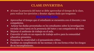 CLASE INVERTIDA 
★ Al tener la presencia del tutor se debe aprovechar el tiempo de la clase, 
para realizar los ejercicios y desatar alguna duda que tengamos. 
BENEFICIOS: 
● Aprovechar el tiempo que el estudiante se encuentra con el docente y sus 
compañeros. 
● Aclarar las dudas presentadas en los estudiantes sobre la investigación 
enviada como tarea en la presencia del tutor y sus compañeros de clase. 
● Mejorar el ambiente de trabajo en el aula. 
● Convertir el aula en un espacio de trabajo activo para la comunidad 
educativa presentes. 
● Fomentar la creatividad y el pensamiento crítico. 
● Facilitar en cumplimiento de las normas y de esa forma evitar los riesgos 
de su incumplimiento. 
 