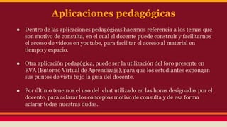 Aplicaciones pedagógicas 
● Dentro de las aplicaciones pedagógicas hacemos referencia a los temas que 
son motivo de consulta, en el cual el docente puede construir y facilitarnos 
el acceso de vídeos en youtube, para facilitar el acceso al material en 
tiempo y espacio. 
● Otra aplicación pedagógica, puede ser la utilización del foro presente en 
EVA (Entorno Virtual de Aprendizaje), para que los estudiantes expongan 
sus puntos de vista bajo la guía del docente. 
● Por último tenemos el uso del chat utilizado en las horas designadas por el 
docente, para aclarar los conceptos motivo de consulta y de esa forma 
aclarar todas nuestras dudas. 
 