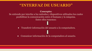 “INTERFAZ DE USUARIO” 
Concepto: 
Se entiende por interfaz a los métodos y dispositivos utilizados los cuales 
posibilitan la comunicación entre el humano y la máquina. 
Entre ellos tenemos: 
● Transferir información del usuario a la computadora. 
● Comunicar información de la computadora al usuario. 
 
