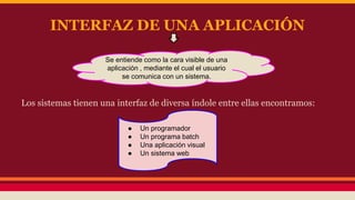 INTERFAZ DE UNA APLICACIÓN 
Se entiende como la cara visible de una 
aplicación , mediante el cual el usuario 
se comunica con un sistema. 
Los sistemas tienen una interfaz de diversa índole entre ellas encontramos: 
● Un programador 
● Un programa batch 
● Una aplicación visual 
● Un sistema web 
 