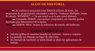 ALGO DE HISTORIA 
70’S Se realizaron proyectos como EMACS editores de texto , los 
programas de programacion orientados a objetos - Ventanas Multiples , hojas 
de calculo “WYSIWYG” -> ( lo que usted ve es lo que usted obtiene). 
1972 Compañia XEROX , creo primer computador con interfaz grafica 
diseñado para laboratorios de la época. 
1979 XERON “8810” mejora la reduccion de tamaño del hadtware. 
CARACTERÍSTICAS: 
● Interfaz gráfica de usuarios basadas en ventanas , iconos y carpetas. 
● La pantalla con bitmaps en lugar de sólo texto. 
● El concepto de escritorio se inicia donde se ubica las aplicaciones de 
trabajo. 
 