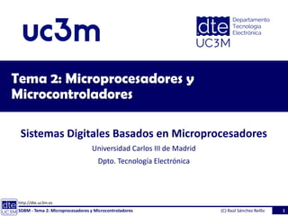 http://dte.uc3m.es
Tema 2: Microprocesadores y
Microcontroladores
Sistemas Digitales Basados en Microprocesadores
Universidad Carlos III de Madrid
Dpto. Tecnología Electrónica
SDBM - Tema 2: Microprocesadores y Microcontroladores 1
(C) Raúl Sánchez Reíllo
 