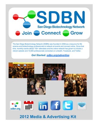 2012 Media and Advertising Kit


 The San Diego Biotechnology Network (SDBN) was founded in 2008 as a resource for life
 science and biotechnology professionals to network at events and connect online. Since that
 time, monthly events attract 100+ attendees and the online network has grown to include a
 vibrant website and 10,000 professionals connected on LinkedIn, Facebook, and Twitter.

                        Get Started: sdbn.org/advertise




sdbn.org


         2012 Media & Advertising Kit
 