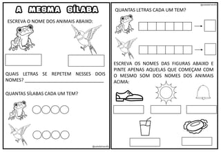 @saladatiarafa
@saladatiarafa
A MESMA SÍLABA
ESCREVA O NOME DOS ANIMAIS ABAIXO:
QUAIS LETRAS SE REPETEM NESSES DOIS
NOMES? _______________________________
QUANTAS SÍLABAS CADA UM TEM?
QUANTAS LETRAS CADA UM TEM?
ESCREVA OS NOMES DAS FIGURAS ABAIXO E
PINTE APENAS AQUELAS QUE COMEÇAM COM
O MESMO SOM DOS NOMES DOS ANIMAIS
ACIMA:
 