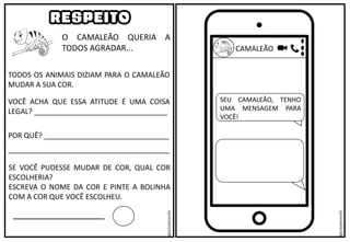 O CAMALEÃO QUERIA A
TODOS AGRADAR...
RESPEITO
TODOS OS ANIMAIS DIZIAM PARA O CAMALEÃO
MUDAR A SUA COR.
VOCÊ ACHA QUE ESSA ATITUDE É UMA COISA
LEGAL? _________________________________
POR QUÊ? _______________________________
________________________________________
SE VOCÊ PUDESSE MUDAR DE COR, QUAL COR
ESCOLHERIA?
ESCREVA O NOME DA COR E PINTE A BOLINHA
COM A COR QUE VOCÊ ESCOLHEU.
CAMALEÃO
SEU CAMALEÃO, TENHO
UMA MENSAGEM PARA
VOCÊ!
@saladatiarafa
@saladatiarafa
 