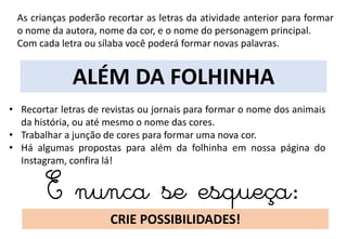 ALÉM DA FOLHINHA
• Recortar letras de revistas ou jornais para formar o nome dos animais
da história, ou até mesmo o nome das cores.
• Trabalhar a junção de cores para formar uma nova cor.
• Há algumas propostas para além da folhinha em nossa página do
Instagram, confira lá!
E nunca se esqueça:
CRIE POSSIBILIDADES!
As crianças poderão recortar as letras da atividade anterior para formar
o nome da autora, nome da cor, e o nome do personagem principal.
Com cada letra ou sílaba você poderá formar novas palavras.
 