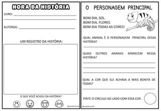 HORA DA HISTÓRIA
LIVRO: ______________________________________
____________________________________________
AUTOR(A): __________________________________
UM REGISTRO DA HISTÓRIA:
O QUE VOCÊ ACHOU DA HISTÓRIA?
@saladatiarafa
O PERSONAGEM PRINCIPAL
BOM DIA, SOL.
BOM DIA, FLORES.
BOM DIA TODAS AS CORES!
QUAL ANIMAL É O PERSONAGEM PRINCIPAL DESSA
HISTÓRIA?
____________________________________________
QUAIS OUTROS ANIMAIS APARECEM NESSA
HISTÓRIA?
____________________________________________
____________________________________________
____________________________________________
QUAL A COR QUE ELE ACHAVA A MAIS BONITA DE
TODAS?
____________________________________________
PINTE O CÍRCULO AO LADO COM ESSA COR.
@saladatiarafa
 