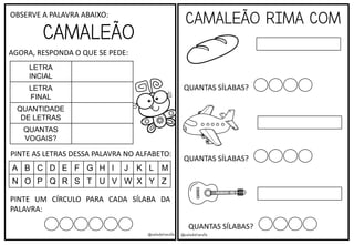 @saladatiarafa @saladatiarafa
CAMALEÃO
OBSERVE A PALAVRA ABAIXO:
AGORA, RESPONDA O QUE SE PEDE:
LETRA
INCIAL
LETRA
FINAL
QUANTIDADE
DE LETRAS
QUANTAS
VOGAIS?
PINTE UM CÍRCULO PARA CADA SÍLABA DA
PALAVRA:
PINTE AS LETRAS DESSA PALAVRA NO ALFABETO:
A B C D E F G H I J K L M
N O P Q R S T U V W X Y Z
CAMALEÃO RIMA COM
QUANTAS SÍLABAS?
QUANTAS SÍLABAS?
QUANTAS SÍLABAS?
 