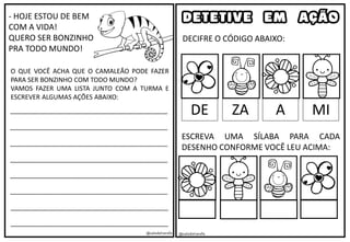 - HOJE ESTOU DE BEM
COM A VIDA!
QUERO SER BONZINHO
PRA TODO MUNDO!
O QUE VOCÊ ACHA QUE O CAMALEÃO PODE FAZER
PARA SER BONZINHO COM TODO MUNDO?
VAMOS FAZER UMA LISTA JUNTO COM A TURMA E
ESCREVER ALGUMAS AÇÕES ABAIXO:
____________________________________________
____________________________________________
____________________________________________
____________________________________________
____________________________________________
____________________________________________
____________________________________________
____________________________________________
@saladatiarafa @saladatiarafa
DETETIVE EM AÇÃO
DECIFRE O CÓDIGO ABAIXO:
DE ZA A MI
ESCREVA UMA SÍLABA PARA CADA
DESENHO CONFORME VOCÊ LEU ACIMA:
 