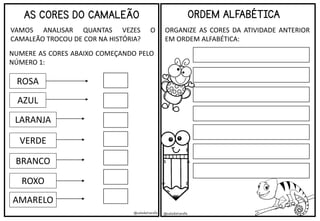 @saladatiarafa @saladatiarafa
AS CORES DO CAMALEÃO
VAMOS ANALISAR QUANTAS VEZES O
CAMALEÃO TROCOU DE COR NA HISTÓRIA?
ROSA
AZUL
LARANJA
VERDE
BRANCO
ROXO
AMARELO
NUMERE AS CORES ABAIXO COMEÇANDO PELO
NÚMERO 1:
ORDEM ALFABÉTICA
ORGANIZE AS CORES DA ATIVIDADE ANTERIOR
EM ORDEM ALFABÉTICA:
 