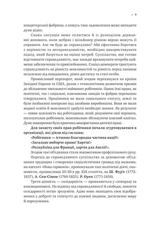 9
кондитерської фабрики, а комусь таке задоволення може випадати
дуже рідко.
Схожа ситуація може скластися й із розподілом держав-
ної допомоги, коли жебрак і мільйонер рівною мірою можуть її
отримати. Але чи буде це справедливо? Аби ефективно боротися
з нерівністю та несправедливістю, необхідно використовувати
підхід, який базується на оцінці потреб. Суспільство, яке готове
відстоювати справедливість, має завжди враховувати потреби най-
менш забезпечених та привілейованих. Соціал-демократи трактують
справедливість як рівність можливостей та рівність перед законом
незалежно від походження, рівня достатку та статі особи.
Промисловий переворот, який згодом перекинувся на країни
Західної Європи та США, разом з технологічним розвитком призвів
до збільшення чисельності найманих робітників. Однак їхні права, як
політичні, так і соціальні, власниками заводів та фабрик переважно
ігнорувалися. Працівники не мали соціального статусу, землі та
були позбавлені контролю над засобами виробництва. Вони не мали
жодної освіти й можливості здобути необхідні знання. Як результат
— повна залежність від роботодавця, який, розуміючи свої переваги,
експлуатував робітників, максимально збільшуючи власний капітал.
Дуже поширеною була практика використання дитячої праці.
Для захисту своїх прав робітники почали згуртовуватися в
організації, які діяли під гаслами:
«Робітники — істинно благородна частина нації!»
«Загальне виборче право! Хартія!»
«Республіка для Франції, хартія для Англії!».
Згодом такі об’єднання стали локомотивом профспілкового руху.
Перехід до справедливого суспільства за допомогою об’єд-
нання трудящих і створення соціалістичних громад під назвами,
на кшталт «Нова гармонія», пропонували такі політичні діячі, еко-
номісти, промисловці 20-30-х рр. XIX століття, як Ш. Фур’є (1772-
1837), А. Сен-Сімон (1760-1825), Р. Оуен (1771-1858).
Третя цінність — солідарність — проявляється у співпраці та
взаємодопомозі. На відміну від справедливості й свободи, поняття
солідарності легше зрозуміти. Адже воно знаходить своє відобра-
ження у доброті та співчутті до кожної людини, досягненні миру
й порозуміння.
 