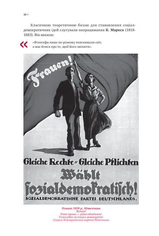 10
Класичною теоретичною базою для становлення соціал-
демократичних ідей слугували напрацювання К. Маркса (1818-
1883). Він вважав:
«Філософи лише по-різному пояснювали світ,
а має йтися про те, щоб його змінити».«
Плакат 1919 р., Німеччина
Жінки!
Рівні права — рівні обов’язки!
Голосуйте за соціал-демократів!
Соціал-демократична партія Німеччини
 