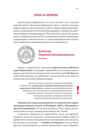 11
КРОК ЗА КРОКОМ
Зміни справді відбувалися, як у світі загалом, так і в кожній
окремій країні. Зростання робітничого руху в країнах Західної
Європи призвело до заснування у 1864 р. представниками револю-
ційно налаштованої інтелігенції Міжнародного товариства робіт-
ників (Першого Інтернаціоналу). Його діяльність протягом десяти
років (саморозпустилося 1876 р.) активізувала процес виникнення
національних соціалістичних та соціал-демократичних партій.
Саме тоді й почала використовуватися така термінологія.
Однією з перших була заснована Соціалістична робітнича
партія Німеччини. У її програмі, прийнятій у Готі, не було задекла-
ровано ідеї соціалістичної революції. Засновник партії Ф. Лассаль
(1825-1864) вважав, що робітники у змозі досягти своєї мети за
допомогою загального виборчого права.
До речі, німецькі соціалісти, вперше потрапивши
до Рейхстагу, запровадили у державі законодавчу систему
соціального страхування, зокрема за рахунок формування
лікарняних кас. Вона включала: надання безкоштовного
лікування, виплату допомоги у зв’язку із хворобою,
матеріальну допомогу, утримання вагітних,
надання грошової допомоги на поховання.
Національні соціал-демократичні та соціалістичні партії,
насамперед Франції, Бельгії та Швейцарії, 1889 р. об’єдналися у
Другий Інтернаціонал. На час його розпаду у 1914 р. партії, що вхо-
дили до його складу, нараховували понад 4 тис. членів.
Соціалісти обиралися до парламентів, мали свої фракції,
видавали газети та журнали, у своїй діяльності робили опору на
профспілки. З їхньої ініціативи були започатковані святкові дати,
які існують і до сьогодні, — 1 травня та 8 березня. Та все ж партії
Другого Інтернаціоналу не змогли протистояти гонці озброєнь,
Емблема
Першого Інтернаціоналу
(Іспанія)
!
 