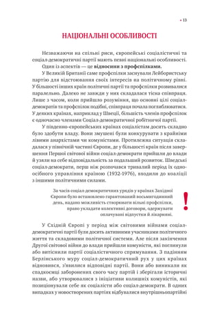 13
НАЦІОНАЛЬНІ ОСОБЛИВОСТІ
Незважаючи на спільні риси, європейські соціалістичні та
соціал-демократичні партії мають певні національні особливості.
Один із аспектів — це відносини з профспілками.
У Великій Британії саме профспілки заснували Лейбористську
партію для відстоювання своїх інтересів на політичному рівні.
У більшості інших країн політичні партії та профспілки розвивалися
паралельно. Далеко не завжди у них складалася тісна співпраця.
Лише з часом, коли прийшло розуміння, що основні цілі соціал-
демократів та профспілок подібні, співпраця почала поглиблюватися.
У деяких країнах, наприклад у Швеції, більшість членів профспілок
є одночасно членами Соціал-демократичної робітничої партії.
У південно-європейських країнах соціалістам досить складно
було здобути владу. Вони змушені були конкурувати з крайніми
лівими анархістами чи комуністами. Протилежна ситуація скла-
далася у північній частині Європи, де у більшості країн після завер-
шення Першої світової війни соціал-демократи прийшли до влади
й узяли на себе відповідальність за подальший розвиток. Шведські
соціал-демократи, перш ніж розпочався тривалий період їх одно-
осібного управління країною (1932-1976), входили до коаліції
з іншими політичними силами.
За часів соціал-демократичних урядів у країнах Західної
Європи було встановлено гарантований восьмигодинний
день, надано можливість створювати вільні профспілки,
право укладати колективні договори, одержувати
оплачувані відпустки й лікарняні.
У Східній Європі у період між світовими війнами соціал-
демократичні партії були досить активними учасниками політичного
життя та складовими політичної системи. Але після закінчення
Другої світової війни до влади прийшли комуністи, які поглинули
або витіснили партії соціалістичного спрямування. З падінням
Берлінського муру соціал-демократичний рух у цих країнах
відновився, з’явилися відповідні партії. Вони або виникали як
спадкоємці заборонених свого часу партій і зберігали історичні
назви, або утворювалися з ініціативи колишніх комуністів, які
позиціонували себе як соціалісти або соціал-демократи. В одних
випадках у новостворених партіях відбувалися внутрішньопартійні
!
 