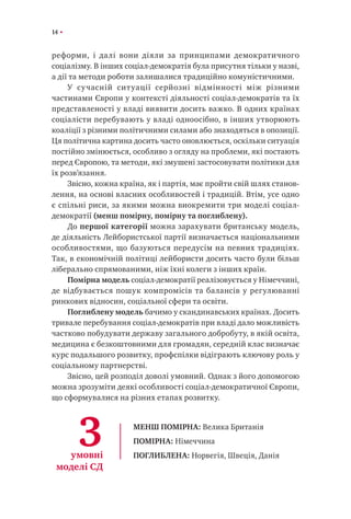 14
реформи, і далі вони діяли за принципами демократичного
соціалізму. В інших соціал-демократія була присутня тільки у назві,
а дії та методи роботи залишалися традиційно комуністичними.
У сучасній ситуації серйозні відмінності між різними
частинами Європи у контексті діяльності соціал-демократів та їх
представленості у владі виявити досить важко. В одних країнах
соціалісти перебувають у владі одноосібно, в інших утворюють
коаліції з різними політичними силами або знаходяться в опозиції.
Ця політична картина досить часто оновлюється, оскільки ситуація
постійно змінюється, особливо з огляду на проблеми, які постають
перед Європою, та методи, які змушені застосовувати політики для
їх розв’язання.
Звісно, кожна країна, як і партія, має пройти свій шлях станов-
лення, на основі власних особливостей і традицій. Втім, усе одно
є спільні риси, за якими можна виокремити три моделі соціал-
демократії (менш помірну, помірну та поглиблену).
До першої категорії можна зарахувати британську модель,
де діяльність Лейбористської партії визначається національними
особливостями, що базуються передусім на певних традиціях.
Так, в економічній політиці лейбористи досить часто були більш
ліберально спрямованими, ніж їхні колеги з інших країн.
Помірна модель соціал-демократії реалізовується у Німеччині,
де відбувається пошук компромісів та балансів у регулюванні
ринкових відносин, соціальної сфери та освіти.
Поглиблену модель бачимо у скандинавських країнах. Досить
тривале перебування соціал-демократів при владі дало можливість
частково побудувати державу загального добробуту, в якій освіта,
медицина є безкоштовними для громадян, середній клас визначає
курс подальшого розвитку, профспілки відіграють ключову роль у
соціальному партнерстві.
Звісно, цей розподіл доволі умовний. Однак з його допомогою
можна зрозуміти деякі особливості соціал-демократичної Європи,
що сформувалися на різних етапах розвитку.
3умовні
моделі СД
МЕНШ ПОМІРНА: Велика Британія
ПОМІРНА: Німеччина
ПОГЛИБЛЕНА: Норвегія, Швеція, Данія
 