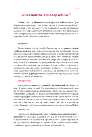 15
УНІКАЛЬНІСТЬ СОЦІАЛ-ДЕМОКРАТІЇ
Цінності, які сповідує соціал-демократія, є унікальними. Суто
формально вони можуть перегукуватися з ідеологемами інших
політичних течій, але за суттю та реалізацією мають принципові
відмінності. Спробуємо це з’ясувати на конкретних прикладах.
Однак спершу згадаємо основні принципи найпоширеніших на сьо-
годні ідеологій та відповідних рухів.
Лібералізм
Базова цінність в ідеології лібералізму — це індивідуальні
свободи людини, які є основоположними для суспільства та еко-
номічного ладу. Лібералізм проголошує, що ініціативна (активна),
вільна, тобто неконтрольована діяльність осіб, головним чином
економічна й політична, є справжнім джерелом поступу в суспіль-
ному житті. Спрямована на утвердження парламентського ладу,
вільного підприємництва, демократичних свобод, ця ідеологія
обстоює абсолютну цінність людської особистості («особа важли-
віша за державу»). Її метою є максимальне послаблення («пом’як-
шення») різних форм державного і суспільного примусу щодо особи
(контролю над особою тощо).
Консерватизм
Консерватизм сповідує традиції та спадкоємність у соціаль-
ному й культурному житті. Для нього характерні прихильність до
існуючих та установлених соціальних систем і норм, «скептичне»
сприйняття ідей рівності людей, неприйняття революцій та ради-
кальних реформ, обстоювання еволюційного органічного, макси-
мально повільного розвитку. Консерватори виступають за право
власності. В економічних питаннях вони схиляються до лібера-
лізму, базуючи свої погляди на економічному вченні Адама Сміта.
Націоналізм
Націоналізм розглядає титульну націю як основу й домiнанту
розвитку суспільних відносин. Усі дії як у політичній, так і
в економічній та соціальній сферах мають бути спрямовані
на відстоювання її інтересів. Зазвичай ця ідеологія асоціюється
з етнічною, культурною та релігійною нетерпимістю.
 
