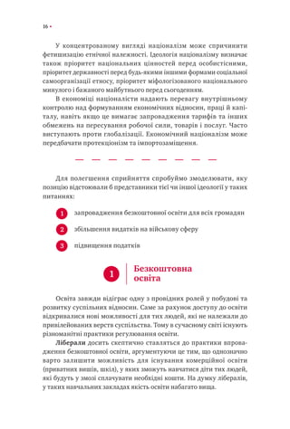 16
У концентрованому вигляді націоналізм може спричинити
фетишизацію етнічної належності. Ідеологія націоналізму визначає
також пріоритет національних цінностей перед особистісними,
пріоритет державності перед будь-якими іншими формами соціальної
самоорганізації етносу, пріоритет міфологізованого національного
минулого і бажаного майбутнього перед сьогоденням.
В економіці націоналісти надають перевагу внутрішньому
контролю над формуванням економічних відносин, праці й капі-
талу, навіть якщо це вимагає запровадження тарифів та інших
обмежень на пересування робочої сили, товарів і послуг. Часто
виступають проти глобалізації. Економічний націоналізм може
передбачати протекціонізм та імпортозаміщення.
Для полегшення сприйняття спробуймо змоделювати, яку
позицію відстоювали б представники тієї чи іншої ідеології у таких
питаннях:
запровадження безкоштовної освіти для всіх громадян
збільшення видатків на військову сферу
підвищення податків
Освіта завжди відіграє одну з провідних ролей у побудові та
розвитку суспільних відносин. Саме за рахунок доступу до освіти
відкривалися нові можливості для тих людей, які не належали до
привілейованих верств суспільства. Тому в сучасному світі існують
різноманітні практики регулювання освіти.
Ліберали досить скептично ставляться до практики впрова-
дження безкоштовної освіти, аргументуючи це тим, що однозначно
варто залишити можливість для існування комерційної освіти
(приватних вишів, шкіл), у яких зможуть навчатися діти тих людей,
які будуть у змозі сплачувати необхідні кошти. На думку лібералів,
у таких навчальних закладах якість освіти набагато вища.
1
2
3
1
Безкоштовна
освіта
 