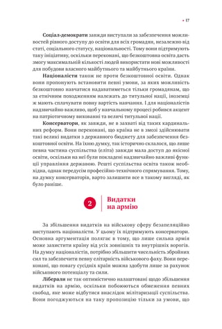 17
Соціал-демократи завжди виступали за забезпечення можли-
востей рівного доступу до освіти для всіх громадян, незалежно від
статі, соціального статусу, національності. Тому вони підтримують
таку ініціативу, оскільки переконані, що безкоштовна освіта дасть
змогу максимальній кількості людей використати нові можливості
для побудови власного майбутнього та майбутнього країни.
Націоналісти також не проти безкоштовної освіти. Однак
вони пропонують встановити певні умови, за яких можливість
безкоштовно навчатися надаватиметься тільки громадянам, що
за етнічним походженням належать до титульної нації, іноземці
ж мають сплачувати повну вартість навчання. І для націоналістів
надзвичайно важливо, щоб у навчальному процесі робився акцент
на патріотичному вихованні та величі титульної нації.
Консерватори, як завжди, не в захваті від таких кардиналь-
них реформ. Вони переконані, що країна не в змозі здійснювати
такі великі видатки з державного бюджету для забезпечення без-
коштовної освіти. На їхню думку, так історично склалося, що лише
певна частина суспільства (еліта) завжди мала доступ до якісної
освіти, оскільки на неї були покладені надзвичайно важливі функ-
ції управління державою. Решті суспільства освіта також необ-
хідна, однак передусім професійно-технічного спрямування. Тому,
на думку консерваторів, варто залишити все в такому вигляді, як
було раніше.
За збільшення видатків на військову сферу безапеляційно
виступають націоналісти. У цьому їх підтримують консерватори.
Основна аргументація полягає в тому, що лише сильна армія
може захистити країну від усіх зовнішніх та внутрішніх ворогів.
На думку націоналістів, потрібно збільшити чисельність збройних
сил та забезпечити певну елітарність військового фаху. Вони пере-
конані, що повагу сусідніх країн можна здобути лише за рахунок
військового потенціалу та сили.
Ліберали не так оптимістично налаштовані щодо збільшення
видатків на армію, оскільки побоюються обмеження певних
свобод, яке може відбутися внаслідок мілітаризації суспільства.
Вони погоджуються на таку пропозицію тільки за умови, що
2
Видатки
на армію
 