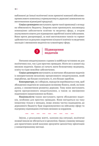 18
наближені до їхньої політичної сили приватні компанії військово-
промислового комплексу отримуватимуть державні замовлення на
виготовлення відповідної продукції.
Соціал-демократи виступають проти такої пропозиції з огляду
на обмеженість бюджету. Зокрема вони пропонують насамперед
повноцінно забезпечити освітню та медичну сферу, а згодом
акумулювати кошти для підвищення заробітної платні військовим.
Вони проти диспропорції, за якої виготовлення танків та гармат
здійснюється за рахунок скорочення кількості освітніх та медичних
закладів і зменшення видатків на гуманітарну сферу.
Питання оподаткування є одним із найбільш чутливих як для
політичних сил, так і для простих громадян. Ніхто не в захваті від
високих податків. Однак усі хочуть мати безкоштовну медицину,
освіту та гідне пенсійне забезпечення.
Соціал-демократи виступають за поетапне збільшення податків
із використанням механізму прогресивного оподаткування, який
передбачає, що більше сплачують ті, хто більше заробляє.
Консерватори, як і ліберали, передусім переймаються тим, щоб
збільшення податків не зашкодило великому бізнесу, який, на їхню
думку, є локомотивом розвитку держави. Тому вони виступають
проти прогресивного оподаткування, а також за зменшення
податкового навантаження на бізнес.
Націоналісти також виступають проти збільшення подат-
ків, особливо для простих громадян. Вони погодяться на таку
ініціативу тільки у випадку, якщо левова частка надходжень до
державного бюджету буде відраховуватися на військову сферу та
підтримку відповідних етнічних меншин за кордоном.
Звісно, у реальному житті, залежно від ситуації, політичні
позиції інколи не збігаються із ідеологією. Однак у нашому випадку
для практичних цілей важливо зрозуміти ідеологічну орієнтацію
у концентрованому вигляді.
3
Підвищення
податків
 