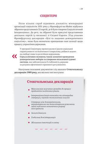 19
СОЦІНТЕРН
Після кількох спроб відновити діяльність міжнародної
організації соціалістів 1951 року у Франкфурті-на-Майні відбулося
зібрання представників 33 партій, де й було створено Соціалістичний
Інтернаціонал. До речі, на зібранні були присутні представники
декількох партій (у вигнанні) зі Східної Європи. З’їзд ухвалив
Франкфуртську декларацію «Цілі та завдання демократичного
соціалізму», якою було визначено принципово нові позиції щодо
процесу управління державою.
У програмі Соцінтерну пропагувалися ідеали соціальної
справедливості та політичного плюралізму, робився акцент
на свободі слова та релігійних переконань.
Серед ключових положень також зазначені проведення
демократичних виборів та створення незалежної судової
системи, яка забезпечувала б стабільність держави
за рахунок ефективного правового регулювання.
Наступним важливим документом слід вважати Стокгольмську
декларацію 1989 року, яка містила такі постулати:
«
Максимальне залучення громадян до процесу
прийняття політичних рішень
Інтернаціоналізація економіки та міжнародна
співпраця у науково-технологічних галузях
Співпраця між демократичними,
авторитарними та тоталітарними режимами
задля подолання економічного розриву
між країнами
Захист довкілля
Глобальна демілітаризація
Збільшення інвестицій в освіту
Cтокгольмська декларація
 