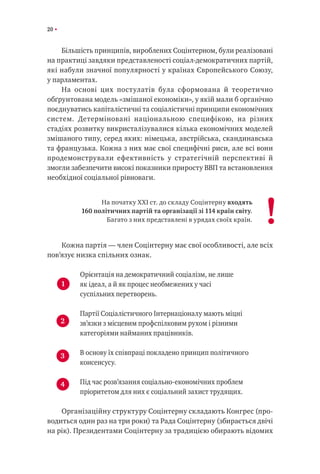 20
Більшість принципів, вироблених Соцінтерном, були реалізовані
на практиці завдяки представленості соціал-демократичних партій,
які набули значної популярності у країнах Європейського Союзу,
у парламентах.
На основі цих постулатів була сформована й теоретично
обґрунтована модель «змішаної економіки», у якій мали б органічно
поєднуватись капіталістичні та соціалістичні принципи економічних
систем. Детерміновані національною специфікою, на різних
стадіях розвитку викристалізувалися кілька економічних моделей
змішаного типу, серед яких: німецька, австрійська, скандинавська
та французька. Кожна з них має свої специфічні риси, але всі вони
продемонстрували ефективність у стратегічній перспективі й
змогли забезпечити високі показники приросту ВВП та встановлення
необхідної соціальної рівноваги.
На початку ХХІ ст. до складу Соцінтерну входять
160 політичних партій та організації зі 114 країн світу.
Багато з них представлені в урядах своїх країн.
Кожна партія — член Соцінтерну має свої особливості, але всіх
пов’язує низка спільних ознак.
Орієнтація на демократичний соціалізм, не лише
як ідеал, а й як процес необмежених у часі
суспільних перетворень.
Партії Соціалістичного Інтернаціоналу мають міцні
зв’язки з місцевим профспілковим рухом і різними
категоріями найманих працівників.
В основу їх співпраці покладено принцип політичного
консенсусу.
Під час розв’язання соціально-економічних проблем
пріоритетом для них є соціальний захист трудящих.
Організаційну структуру Соцінтерну складають Конгрес (про-
водиться один раз на три роки) та Рада Соцінтерну (збирається двічі
на рік). Президентами Соцінтерну за традицією обирають відомих
!
1
2
3
4
 