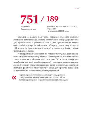 25
Складна соціально-політична ситуація зумовила падіння
рейтингів політичних сил лівого спрямування напередодні виборів
до Європейського Парламенту 2014 р., але Прогресивний альянс
соціалістів і демократів забезпечив собі представництво у кількості
189 депутатів і посів важливі позиції в управлінні інституціями
Європейського Союзу.
У програмних положеннях як головну мету діяльності визна-
чено зміцнення соціалізму та соціал-демократії на основі визнання
та висловлення політичної волі громадян ЄС, а також створення
платформи для політичної конкуренції у рамках державного управ-
ління. Особливу увагу представники партії звертають на негативні
наслідки фінансової та економічної кризи 2008 року та пов’язаний
із нею високий рівень безробіття серед молоді.
Партія європейських соціалістів відстоює державне
стимулювання збільшення кількості робочих місць
та підвищення рівня соціальної захищеності громадян.
751/ 189
депутатів
Європарламенту
депутатів прогресивного альянсу
соціалістів
і демократів (S&D Group)
«
 