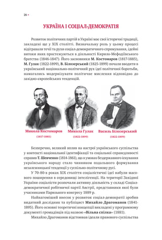 26
УКРАЇНА І СОЦІАЛ-ДЕМОКРАТІЯ
Розвиток політичних партій в Україні має свої історичні традиції,
закладені ще у XIX столітті. Визначальну роль у цьому процесі
відігравали течії та рухи соціал-демократичного спрямування, ідейні
витоки яких простежуються в діяльності Кирило-Мефодіївського
братства (1846-1847). Його засновники М. Костомаров (1817-1885),
М. Гулак (1822-1899), В. Білозерський (1825-1899) почали вводити в
український національно-політичний рух ідеї політичної боротьби,
намагались модернізувати політичне мислення відповідно до
західно-європейських тенденцій.
Безперечно, великий вплив на настрої українського суспільства
у контексті національної ідентифікації та соціальної справедливості
справив Т. Шевченко (1814-1861), що в умовах бездержавного існування
українського народу стало чинником подальшого формування
незалежницької тенденції у суспільно-політичному русі.
У 70-80-х роках XIX століття соціалістичні ідеї набули масо-
вого поширення в середовищі інтелігенції. На території Західної
України соціалісти розпочали активну діяльність у складі Соціал-
демократичної робітничої партії Австрії, представники якої були
учасниками Паризького конгресу 1889 р.
Найвагоміший внесок у розвиток соціал-демократії зробив
видатний дослідник та публіцист Михайло Драгоманов (1841-
1895). Його основні теоретичні концепції викладені у програмному
документі громадівців під назвою «Вільна спілка» (1881).
Михайло Драгоманов відстоював ідеали правового суспільства
Микола Костомаров
(1817-1885)
Микола Гулак
(1822-1899)
Василь Білозерський
(1822-1899)
 