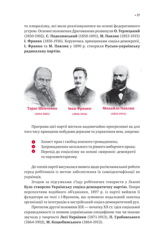27
та плюралізму, які мали реалізовуватися на основі федеративного
устрою. Основні положення Драгоманова розвинули О. Терлецький
(1850-1902), С. Подолинський (1850-1891), М. Павлик (1853-1915)
І. Франко (1856-1916). Керуючись принципами соціал-демократії,
І. Франко та М. Павлик у 1890 р. створили Русько-українську
радикальну партію.
Програма цієї партії містила надзвичайно прогресивні як для
того часу принципи побудови держави та управління нею, зокрема:
Захист прав і свобод кожного громадянина;
Запровадження загального та рівного виборчого права;
Перехід до соціалізму на основі «широкої» демократії
та парламентаризму.
До членів партії висувалася вимога щодо роз’яснювальної роботи
серед робітників із метою забезпечення їх самоідентифікації як
українців.
Згодом за підсумками з’їзду робітничих товариств у Львові
було створено Українську соціал-демократичну партію. Попри
перспективи подібного об’єднання, 1897 р. із партії вийшли її
фундатори на чолі з І.Франком, що зумовило подальший занепад
організації та інтеграцію в австрійський соціал-демократичний рух.
Протягом другої половини XIX — початку XX ст. ідея соціальної
справедливості із певною українською специфікою так чи інакше
звучала у творчості Лесі Українки (1871-1913), П. Грабовського
(1864-1902), М. Коцюбинського (1864-1913).
Тарас Шевченко
(1814-1861)
Іван Франко
(1856-1916)
Михайло Павлик
(1853-1915)
1
2
3
 