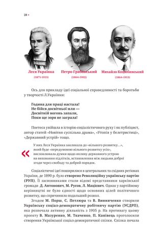 28
Ось для прикладу ідеї соціальної справедливості та боротьби
у творчості Л.Українки:
Година для праці настала!
Не бійся досвітньої мли —
Досвітній вогонь запали,
Поки ще зоря не заграла!
Поетеса увійшла в історію соціалістичного руху і як публіцист,
автор статей «Новітня суспільна драма», «Утопія у белетристиці»,
«Державний устрій» тощо.
У них Леся Українка закликала до «вільного розвитку…»,
який буде «передумовою вільного розвитку усіх»,
висловлювала думки щодо впливу державного устрою
на виховання підлітків, встановлення між людьми доброї
згоди через свободу та добрий порядок.
Соціалістичні ідеї поширилися в центральних та східних регіонах
України, де 1890 р. було створено Революційну українську партію
(РУП). Її засновниками стали відомі представники харківської
громади ―Д. Антонович, М. Русов, Л. Мацієвич. Однак у партійному
керівництві не було єдності щодо основних цілей політичного
розвитку, що спричинило подальший розкол.
Згодом М. Порш, С. Петлюра та В. Винниченко створили
Українську соціал-демократичну робітничу партію (УСДРП),
яка розпочала активну діяльність з 1905 р. На противагу цьому
проекту В. Мазуренко, М. Ткаченко, П. Канівець проголосили
створення Української соціал-демократичної спілки. Спілка почала
Леся Українка
(1871-1913)
Петро Грабовський
(1864-1902)
Михайло Коцюбинський
(1864-1913)
«
 
