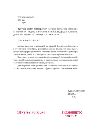 УДК 329.14(02.062)
ББК 66.6
Що таке соціал-демократія?: Науково-популярне видання /
Б. Ференс, О. Гнидюк, К. Везелєва, І. Ільтьо. Під редак. В. Шибко.
Дизайн та верстка – А. Шевчук. – К. 2016, – 48 с.
ISBN 978-617-7157-29-7
Автори видання у доступній та стислій формі ознайомлюють
з історичним екскурсом, цінностями соціал-демократії, аналізують
процес трансформації ідеології, наводять факти про основних філософів
та політичних діячів, які сповідували соціал-демократичні погляди.
Пояснюють основні відмінності соціал-демократії від інших ідеологій,
таких як лібералізм, консерватизм та націоналізм, а також наводять цікаві
факти з історії та сьогодення соціал-демократії.
Для широкого кола громадських активістів, політологів, істориків
та тих, кого цікавить становлення та функціонування ідеологічних течій.
основні відмінності соціал-демократії від інших ідеологій, таких як
лібералізм, консерватизм та націоналізм, а також довідатися цікаві
факти з історії та сьогодення соціал-демократії.
ISBN 978-617-7157-29-7 ВИДАВНИЦТВО
"ВІСТКА"
УДК 329.14(02.062)
ББК 66.6
Щ92
Щ92
 
