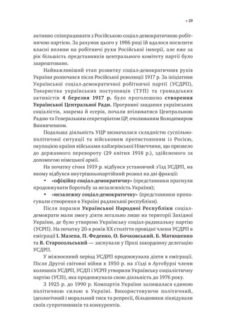 29
активно співпрацювати з Російською соціал-демократичною робіт-
ничою партією. За рахунок цього у 1906 році їй вдалося посилити
власні впливи на робітничі рухи Російської імперії, але вже за
рік більшість представників центрального комітету партії було
заарештовано.
Найважливіший етап розвитку соціал-демократичних рухів
України розпочався після Російської революції 1917 р. За ініціативи
Української соціал-демократичної робітничої партії (УСДРП),
Товариства українських поступовців (ТУП) та громадських
активістів 4 березня 1917 р. було проголошено створення
Української Центральної Ради. Програмні завдання українських
соціалістів, зокрема й есерів, почали втілюватися Центральною
Радою та Генеральним секретаріатом ЦР, очолюваним Володимиром
Винниченком.
Подальша діяльність УЦР визначалася складністю суспільно-
політичної ситуації та військовим протистоянням із Росією,
окупацією країни військами кайзерівської Німеччини, що призвело
до державного перевороту (29 квітня 1918 р.), здійсненого за
допомогою німецької армії.
На початку січня 1919 р. відбувся установчий з’їзд УСДРП, на
якому відбувся внутрішньопартійний розкол на дві фракції:
•	 «офіційну соціал-демократичну» (представники прагнули
продовжувати боротьбу за незалежність України);
•	 «незалежну соціал-демократичну» (представники пропа-
гували створення в Україні радянської республіки).
Після поразки Української Народної Республіки соціал-
демократи мали змогу діяти легально лише на території Західної
України, де було утворено Українську соціал-радикальну партію
(УСРП). На початку 20-х років XX століття провідні члени УСДРП в
еміграції І. Мазепа, П. Феденко, О. Бочковський, Б. Матюшенко
та В. Старосольський — заснували у Празі закордонну делегацію
УСДРП.
У міжвоєнний період УСДРП продовжувала діяти в еміграції.
Після Другої світової війни в 1950 р. на з’їзді в Аугсбурзі члени
колишніх УСДРП, УСДП і УСРП утворили Українську соціалістичну
партію (УСП), яка продовжувала свою діяльність до 1976 року.
З 1925 р. до 1990 р. Компартія України залишалася єдиною
політичною силою в Україні. Використовуючи політичний,
ідеологічний і моральний тиск та репресії, більшовики ліквідували
своїх супротивників та конкурентів.
 