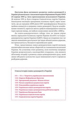 30
Наступна фаза активного розвитку соціал-демократії в
Україні розпочалася з імплементацією Верховною Радою УРСР
24 серпня 1991 р. Акту проголошення незалежності України.
26 жовтня 1991 р. було створено Соціалістичну партію України.
Аналізуючи еволюцію програмних положень партії, варто зазна-
чити, що до середини 2000 років СПУ трансформувала більшість
ідейних концептів в напрямку соціал-демократії. Будучи асоційо-
ваним членом СІ, партія не змогла здобути повноправного членства
через кризові явища, які набули загрозливих масштабів з 2006 р.
До соціал-демократичного табору тією чи іншою мірою
можна зарахувати Селянську партію України (СелПУ) та Соціал-
демократичну партію України (СДПУ). Однак ці утворення так і не
змогли повноцінно реалізувати ідеї щодо облаштування держави,
які пропагуються у більшості європейських країн.
Отже, представники соціал-демократичних партій посідали
надзвичайно важливе місце в боротьбі за становлення незалежної
України. На сучасному етапі розвитку, коли політичну матрицю
України репрезентують квазіпартійні утворення, слід визнати
об’єктивну потребу в розвитку соціал-демократичного руху, який
зможе об’єднати суспільство задля повноцінної участі в процесах
розбудови держави.
Стисла історія соціал-демократії в Україні:
XIX — XX ст. Творчість українських письменників
1846 Кирило-Мефодіївське братство
1881 Програмний документ «Вільна спілка»
1890 Русько-українська радикальна партія
1890 Революційна українська партія
1899 Українська соціал-демократична партія
1905 Українська соціал-демократична робітнича партія
1917 Українська Центральна Рада
1950 Українська соціалістична партія
1991 Соціалістична партія України
 