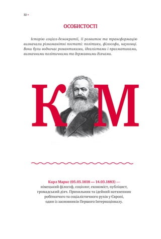 32
ОСОБИСТОСТІ
Історію соціал-демократії, її розвиток та трансформацію
визначали різноманітні постаті: політики, філософи, науковці.
Вони були водночас романтиками, ідеалістами і прагматиками,
визначними політичними та державними діячами.
Карл Маркс (05.05.1818 — 14.03.1883) —
німецький філософ, соціолог, економіст, публіцист,
громадський діяч. Прихильник та ідейний натхненник
робітничого та соціалістичного рухів у Європі,
один із засновників Першого Інтернаціоналу.
К М
 