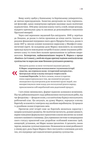 33
Вищу освіту здобув у Боннському та Берлінському університетах,
де вивчав юриспруденцію. Захистив дисертацію на тему порівняль-
ної філософії, однак пожертвував кар’єрою науковця задля політичної
журналістики. 1842 року заснував власну газету, в якій, попри цензуру,
відкрито критикував уряд та закликав до революційного повалення
Прусської монархії.
Через свої переконня змушений був емігрувати. 1849 р. переїхав
до Лондона, де разом із сім’єю проживав до кінця життя. Існував за
рахунок фінансової підтримки свого друга Фрідріха Енгельса, разом із
яким 1847 р. виклав основні положення марксизму у Маніфесті кому-
ністичної партії. Ці складнощі дали Марксу можливість на власному
прикладі відчути повсякденні потреби й важкі умови існування робіт-
ничого класу та стати його палким прихильником та ідейним покро-
вителем. Безперечно, найвизначнішим твором К. Маркса є праця
«Капітал» (в 4 томах), у якій він піддає критиці тодішнє капіталістичне
суспільство та окреслює нове бачення суспільного розвитку.
Виходячи далеко за межі тогочасної наукової дискусії,
К.Маркс запропонував всеохоплююче тлумачення історії
людства, що отримало назву «історичний матеріалізм».
Центральне місце в ньому посідала теорія класів
і класової боротьби. За його схемою, кожна історична
епоха характеризувалася тим, що економічні ресурси
знаходилися під контролем дуже незначної групи людей, яка
використовувала свою владу для експлуатації решти народу,
привласнюючи собі вироблений ним додатковий продукт.
І хоч епохи змінювалися, формат відносин залишався незмінним.
Під час рабовласницького ладу рабовласники експлуатували рабів, під
час феодалізму — феодали селян, а за капіталізму буржуа експлуатують
робітничий клас. Ця ситуація, на думку Маркса, породжує класову
боротьбу за власність і контроль над засобами виробництва. Ці процеси
і є рушійною силою історичних змін.
Протягом усієї історії саме ця боротьба визначала характер і
напрям суспільного розвитку. Всі політичні інститути, духовні цінності,
норми поведінки формувалися правлячим класом виключно на основі
власного панівного становища. Для утримання системи та виправдання
свого статусу правлячий клас розробляє особливий комплекс ідей,
концепцій, установок, які Маркс назвав ідеологією. А ідеологія, своєю
чергою, визначає суспільні відносини. Незважаючи на певні розбіжності
у лівому русі, роль Карла Маркса і його постулатів є ключовою для всіх
тих, хто підтримує ідеї соціалістичного розвитку суспільства.
«
 