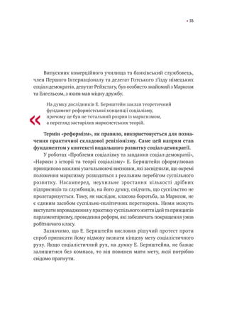 35
Випускник комерційного училища та банківський службовець,
член Першого Інтернаціоналу та делегат Готського з’їзду німецьких
соціал-демократів, депутат Рейхстагу, був особисто знайомий з Марксом
та Енгельсом, з яким мав міцну дружбу.
На думку дослідників Е. Бернштейн заклав теоретичний
фундамент реформістської концепції соціалізму,
причому це був не тотальний розрив із марксизмом,
а перегляд застарілих марксистських теорій.
Термін «реформізм», як правило, використовується для позна-
чення практичної складової ревізіонізму. Саме цей напрям став
фундаментом у контексті подальшого розвитку соціал-демократії.
У роботах «Проблеми соціалізму та завдання соціал-демократії»,
«Нариси з історії та теорії соціалізму» Е. Бернштейн сформулював
принципово важливі узагальнюючі висновки, які засвідчили, що окремі
положення марксизму розходяться з реальним перебігом суспільного
розвитку. Насамперед, неухильне зростання кількості дрібних
підприємців та службовців, на його думку, свідчить, що суспільство не
пролетаризується. Тому, як наслідок, класова боротьба, за Марксом, не
є єдиним засобом суспільно-політичних перетворень. Ними можуть
виступати впровадження у практику суспільного життя ідей та принципів
парламентаризму, проведення реформ, які забезпечать покращення умов
робітничого класу.
Зазначимо, що Е. Бернштейн висловив рішучий протест проти
спроб приписати йому відмову визнати кінцеву мету соціалістичного
руху. Якщо соціалістичний рух, на думку Е. Бернштейна, не бажає
залишитися без компаса, то він повинен мати мету, якої потрібно
свідомо прагнути.
«
 