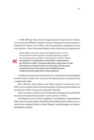 37
У 1885-1889 рр. був депутатом французького парламенту. Згодом,
після невдалої виборчої кампанії, Жорес повернувся до викладання в
університеті. Однак, вже у 1892 р. його кандидатуру підтримали під час
голосування і він на чергових виборах знову потрапляє до парламенту.
Жану Жоресу вдалося домогтися формального злиття
всіх соціалістичних партій в одну федеративну партію.
На міжнародному конгресі в Амстердамі в 1904 р. Жорес
висловився за необхідність боротьби за збереження
республіки в союзі з іншими партіями, якщо вони готові
відстоювати інтереси простих громадян. Велику роль
у своїй діяльності він приділяв співробітництву
з братерськими партіями в інших країнах.
У період нагнітання націоналістичної істерії перед початком Першої
світової війни, Жорес був застрелений французьким націоналістом
у паризькому кафе.
Його вбивця, Рауль Вілен, всю війну провів в ув’язненні, але в
1919 р. постав перед судом і був виправданий. Суд розтлумачив вбивство
противника війни, як внесок в перемогу Франції.
Вілен оселився на Ібіці і під час Іспанської громадянської війни був
розстріляний республіканцями за шпигунство в 1936 р.
Ім’я Жореса стало гаслом пацифізму і несприйняття братовбивчої
війни. Багато вулиць різних міст Франції перейменовані на його честь, а
також було створено Фонд ім. Жана Жореса, який поширює ідеї соціал-
демократіїісьогодні.
«
 