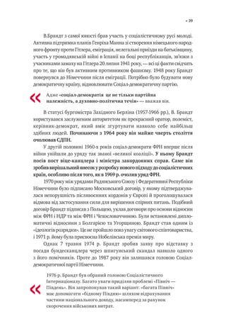 39
В.Брандт з самої юності брав участь у соціалістичному русі молоді.
Активна підтримка планів Генріха Манна зі створення німецького народ-
ного фронту проти Гітлера, еміграція, нелегальні приїзди на батьківщину,
участь у громадянській війні в Іспанії на боці республіканців, зв’язки з
учасниками замаху на Гітлера 20 липня 1941 року, — всі ці факти свідчать
про те, що він був активним противником фашизму. 1948 року Брандт
повернувся до Німеччини після еміграції. Потрібно було будувати нову
демократичну країну, відновлювати Соціал-демократичну партію.
Адже «соціал-демократія ―це не тільки партійна
належність, а духовно-політична течія» — вважав він.
В статусі бургомістра Західного Берліна (1957-1966 рр.), В. Брандт
користувався заслуженим авторитетом як прекрасний оратор, полеміст,
керівник-демократ, який вміє згуртувати навколо себе найбільш
здібних людей. Починаючи з 1964 року він майже чверть століття
очолював СДПН.
У другій половині 1960-х років соціал-демократи ФРН вперше після
війни увійшли до уряду так званої «великої коаліції». У ньому Брандт
посів пост віце-канцлера і міністра закордонних справ. Саме він
зробиввирішальнийвнесокурозробкуновогопідходудосоціалістичних
країн, особливо після того, як в 1969 р. очолив уряд ФРН.
1970 року між урядами Радянського Союзу і Федеративної Республіки
Німеччини було підписано Московський договір, у якому підтверджува-
лася непорушність післявоєнних кордонів у Європі й проголошувалася
відмова від застосування сили для вирішення спірних питань. Подібний
договір Брандт підписав з Польщею, уклав договори про основи відносин
між ФРН і НДР та між ФРН і Чехословаччиною. Були встановлені дипло-
матичні відносини з Болгарією та Угорщиною. Брандт став одним із
«ідеологів розрядки». Це не пройшло повз увагу світового співтовариства,
і 1971 р. йому була присвоєна Нобелівська премія миру.
Однак 7 травня 1974 р. Брандт зробив заяву про відставку з
посади бундесканцлера через шпигунський скандал навколо одного
з його помічників. Проте до 1987 року він залишався головою Соціал-
демократичної партії Німеччини.
1976 р. Брандт був обраний головою Соціалістичного
Інтернаціоналу. Багато уваги приділяв проблемі «Північ —
Південь». Він запропонував такий варіант: «багата Північ»
має допомагати «бідному Півдню» шляхом відрахування
частини національного доходу, насамперед за рахунок
скорочення військових витрат.
«
«
 