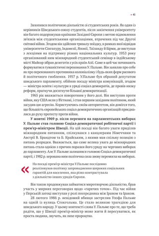 41
Захопився політичною діяльністю зі студентських років. Як один із
керівників Шведського союзу студентів, після закінчення університету
він багато подорожував країнами Західної Європи з метою відновлення
зв’язків між студентськими організаціями, втрачених під час Другої
світової війни. Згодом він здійснив тривалу поїздку, в рамках якої відвідав
університети Сінгапуру, Індонезії, Японії, Таїланду й Бірми, де виступав
з лекціями на підтримку різних національних культур. 1953 року
організований ним міжнародний студентський семінар в індійському
місті Майсор зібрав делегатів з усіх країн Азії. Саме в цей час починають
формуватися гуманістичні переконання У. Пальме. Він заявляв про себе
як про переконаного противника колоніалізму і будь-яких форм расового
й політичного гноблення. 1957 р. У.Пальме був обраний депутатом
шведського парламенту, обійняв посаду міністра комунікацій, згодом
— міністра освіти і культури в уряді соціал-демократів, де провів низку
реформ, прагнучи досягнути більшої демократизації.
1965 рік вважається поворотним у його долі. Він виступив проти
війни, яку США вели у В’єтнамі, і став першим західним політиком, який
засудив цю агресію. Користуючись своїм авторитетом, він домігся того,
що більшість європейських соціал-демократичних організацій приєдна-
лися до руху протесту проти війни.
У жовтні 1969 р. після перемоги на парламентських виборах
У. Пальме став головою Соціал-демократичної робітничої партії і
прем’єр-міністром Швеції. На цій посаді він багато уваги приділяв
міжнародним питанням, спілкувався з канцлерами Німеччини та
Австрії В. Брандтом та Б. Крайським, з якими мав спільну позицію з
питань розрядки. Вважається, що саме велика увага до міжнародних
питань стала однією з причин поразки його уряду на чергових виборах
до парламенту. Але У. Пальме залишився головою Соціал-демократичної
партії, і 1982 р. керована ним політична сила знову перемогла на виборах.
На посаді прем’єр-міністра У.Пальме послідовно
реалізовував політику запровадження широких соціальних
гарантій для населення, яка різко контрастувала
з діяльністю інших урядів Європи.
Він також продовжував займатися миротворчою діяльністю, брав
участь у мирних переговорах щодо «гарячих точок». Під час війни
у Перській затоці виступав у ролі посередника між Іраном та Іраком.
28 лютого 1986 р. невідомий вбивця застрелив Улофа Пальме
на одній із вулиць Стокгольма. Це стало великою трагедією для
шведського народу. У цьому контексті слова У. Пальме про те, що треба
радіти, що у Швеції прем’єр-міністр може жити й пересуватися, як
проста людина, звучать, як лихе пророцтво.
«
 