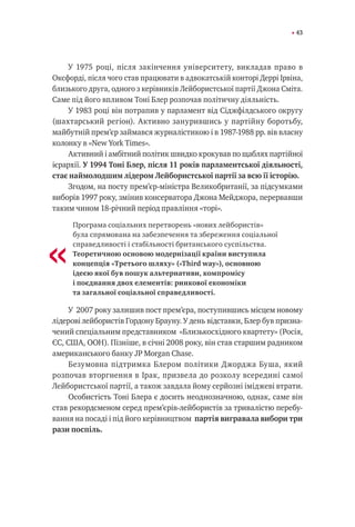 43
У 1975 році, після закінчення університету, викладав право в
Оксфорді, після чого став працювати в адвокатській конторі Деррі Ірвіна,
близького друга, одного з керівників Лейбористської партії Джона Сміта.
Саме під його впливом Тоні Блер розпочав політичну діяльність.
У 1983 році він потрапив у парламент від Сіджфілдського округу
(шахтарський регіон). Активно занурившись у партійну боротьбу,
майбутній прем’єр займався журналістикою і в 1987-1988 рр. вів власну
колонку в «New York Times».
Активний і амбітний політик швидко крокував по щаблях партійної
ієрархії. У 1994 Тоні Блер, після 11 років парламентської діяльності,
стає наймолодшим лідером Лейбористської партії за всю її історію.
Згодом, на посту прем’єр-міністра Великобританії, за підсумками
виборів 1997 року, змінив консерватора Джона Мейджора, перервавши
таким чином 18-річний період правління «торі».
Програма соціальних перетворень «нових лейбористів»
була спрямована на забезпечення та збереження соціальної
справедливості і стабільності британського суспільства.
Теоретичною основою модернізації країни виступила
концепція «Третього шляху» («Third way»), основною
ідеєю якої був пошук альтернативи, компромісу
і поєднання двох елементів: ринкової економіки
та загальної соціальної справедливості.
У 2007 року залишив пост прем’єра, поступившись місцем новому
лідерові лейбористів Гордону Брауну. У день відставки, Блер був призна-
чений спеціальним представником «Близькосхідного квартету» (Росія,
ЄС, США, ООН). Пізніше, в січні 2008 року, він став старшим радником
американського банку JP Morgan Chase.
Безумовна підтримка Блером політики Джорджа Буша, який
розпочав вторгнення в Ірак, призвела до розколу всередині самої
Лейбористської партії, а також завдала йому серйозні іміджеві втрати.
Особистість Тоні Блера є досить неоднозначною, однак, саме він
став рекордсменом серед прем’єрів-лейбористів за тривалістю перебу-
вання на посаді і під його керівництвом партія вигравала вибори три
рази поспіль.
«
 