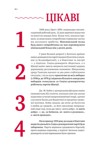 44
	 1888 року Ернст Аббе запровадив восьми-
годинний робочий день, 12 днів щорічної відпустки
та пенсії на заводах Zeiss. Більш того, існувало пра-
вило, за яким кожен співробітник отримував частку
від загального прибутку. Максимальний оклад
будь-якого співробітника не мав перевищувати
мінімальний більш ніж у десять разів.
	 У роки Великої депресії у багатьох країнах
соціал-демократичні партії змушені були піти в опози-
цію (у Великобританії), а в Німеччині та Австрії
— у підпілля. Соціал-демократія збереглася, а в
Швеції навіть змогла зміцнити свої позиції завдяки
державному регулюванню економіки. Шведському
уряду Ганссона вдалося за два роки стабілізувати
ситуацію, і після цього практично на всіх виборах
(з 1936 р. до 1976 р.) відносна більшість шведських
виборців голосувала за Соціал-демократичну
робітничу партію Швеції.
	 Дж. М. Кейнс є центральною фігурою поміж
економістами XX століття, оскільки саме він заклав
підвалини сучасної макроекономічної теорії, здатної
слугувати базою для бюджетної та кредитно-грошо-
вої політики. Кейнс вважав, що потяг до багатства
(«любов до грошей», за його висловом) виправда-
ний лише тоді, коли дає змогу «жити добре». А «жити
добре» — це, за Кейнсом, не «жити в розкошах»,
а «жити праведно».
	 Після приходу 1933 року до влади в Німеччині
нацистів діяльність Соціал-демократичної партії була
заборонена. Партія вирішила продовжити боротьбу
проти націонал-соціалізму у підпіллі. Багатьох соціал-
демократів за їхні переконання було страчено.
1
2
3
4
ЦІКАВІ
 
