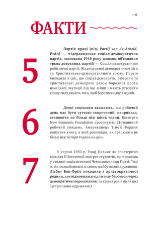 45
ФАКТИ	
Партія праці (нід. Partij van de Arbeid,
PvdA) — нідерландська соціал-демократична
партія, заснована 1946 року шляхом об’єднання
трьох довоєнних партій — Соціал-демократичної
робітничої партії, Вільнодумної демократичної ліги
та Християнсько-демократичного союзу. Партія
виходила з ідеї, що соціал-демократи, ліберали та
християнські демократи разом боролися проти
німецької окупації під час війни і мають утворити
єдину силу замість того, щоб боротися одне з одним.
	
	 Деякі соціологи вважають, що робочий
день має бути суттєво скорочений, наприклад,
становити не більш ніж шість годин. Експерти
New Economic Foundation пропонують 21-годинний
робочий тиждень. Американець Тімоті Феррісс
випустив книгу, в якій розповідає, як працювати не
більш ніж чотири години на день.
У серпні 1950 р. Улоф Пальме як спостерігач
відвідав ІІ Всесвітній конгрес студентів, що проходив
у столиці соціалістичної Чехословаччини Празі. Тоді
ж він познайомився зі своєю майбутньою дружиною.
Лісбет Бек-Фрііс походила з аристократичної
родини, але відмовилася від титулу баронеси через
демократичні переконання. За кілька років після цієї
зустрічі вони одружилися.
5
6
7
 