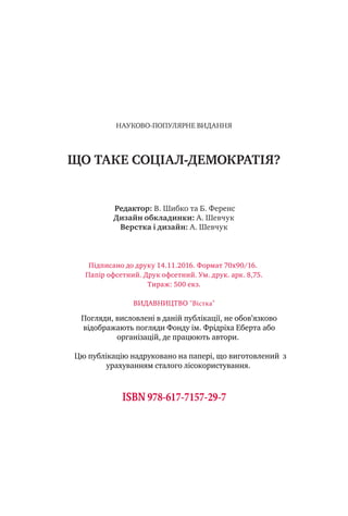НАУКОВО-ПОПУЛЯРНЕ ВИДАННЯ
ЩО ТАКЕ СОЦІАЛ-ДЕМОКРАТІЯ?
Редактор: В. Шибко та Б. Ференс
Дизайн обкладинки: А. Шевчук
Верстка i дизайн: А. Шевчук
Пiдписано до друку 14.11.2016. Формат 70х90/16.
Папiр офсетний. Друк офсетний. Ум. друк. арк. 8,75.
Тираж: 500 екз.
ВИДАВНИЦТВО "Вістка"
ISBN 978-617-7157-29-7
Погляди, висловлені в даній публікації, не обов’язково
відображають погляди Фонду ім. Фрідріха Еберта або
організацій, де працюють автори.
Цю публікацію надруковано на папері, що виготовлений з
урахуванням сталого лісокористування.
 