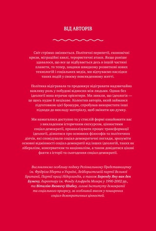 ВІД АВТОРІВ
Світ стрімко змінюється. Політичні перипетії, економічні
кризи, міграційні хвилі, терористичні атаки. Якщо раніше
здавалося, що все це відбувається десь в іншій частині
планети, то тепер, завдяки швидкому розвиткові нових
технологій і соціальних медіа, ми відчуваємо наслідки
таких подій у своєму повсякденному житті.
Політика відігравала та продовжує відігравати надзвичайно
важливу роль у побудові відносин між людьми. Однак без
ідеології вона втрачає орієнтири. Ми звикли, що ідеологія —
це щось нудне й нецікаве. Колектив авторів, який займався
підготовкою цієї брошури, спробував використати інші
підходи до викладу матеріалу, щоб змінити цю думку.
Ми намагалися доступно та у стислій формі ознайомити вас
з викладеним історичним екскурсом, цінностями
соціал-демократії, проаналізувати процес трансформації
ідеології, дізнатися про основних філософів та політичних
діячів, які сповідували соціал-демократичні погляди, зрозуміти
основні відмінності соціал-демократії від інших ідеологій, таких як
лібералізм, консерватизм та націоналізм, а також довідатися цікаві
факти з історії та сьогодення соціал-демократії.
Висловлюємо особливу подяку Регіональному Представництву
ім. Фрідріха Еберта в Україні, Лейбористській партії Великої
Британії, Партії праці Нідерландів, а також Беренду Яну ван ден
Бумену, директору ім. Фонду Альфреда Мозера у 1990-2002 рр.,
та Віталію Яковичу Шибку, голові Інституту демократії
та соціального прогресу, за особливий внесок у поширення
соціал-демократичних цінностей.
 