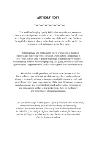 AUTHORS’ NOTE
The world is changing rapidly. Political twists and turns, economic
crises, waves of migration, terrorist attacks. If it used to seem that all these
were happening somewhere in another part of the world now, thanks to
the rapid development of new technologies and social media, we feel the
consequences of such events in our daily lives.
Politics played and continues to play a crucial role in building
relationships between people. However, when lacking the ideology it
loses focus. We are used to perceive ideology as something boring and
uninteresting. Authors who were preparing this guide, tried to use different
approaches to the presentation, so that to change the mentioned viewpoint.
We tried to provide you short and simple acquaintance with the
historical overview, values ​​of social democracy, the transformation of
ideology, knowledge of basic philosophers and politicians who professed
social democratic views, understanding of the basic differences between
social democracy and other ideologies such as liberalism, conservatism
and nationalism, so that to learn interesting facts on the history
and present days of social democracy.
Our special thanks go to the Regional Office of Friedrich Ebert Foundation,
to Dutch Labour Party, to British Labour Party, and personally
to Berend Jan van den Boumen (Director of the Alfred Mozer Foundation
in 1990-2002), to Vitaliy Y. Shybko, Head of the Institute for Democracy
and Social Progress, for their special contribution to the dissemination
of social democratic values.
 
