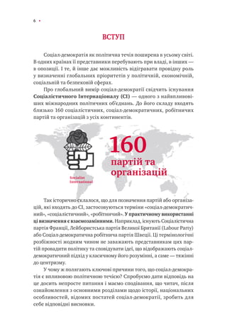 6
ВСТУП
Соціал-демократія як політична течія поширена в усьому світі.
В одних країнах її представники перебувають при владі, в інших —
в опозиції. І те, й інше дає можливість відігравати провідну роль
у визначенні глобальних пріоритетів у політичній, економічній,
соціальній та безпековій сферах.
Про глобальний вимір соціал-демократії свідчить існування
Соціалістичного Інтернаціоналу (СІ) — одного з найвпливові-
ших міжнародних політичних об’єднань. До його складу входять
близько 160 соціалістичних, соціал-демократичних, робітничих
партій та організацій з усіх континентів.
Так історично склалося, що для позначення партій або організа-
цій, які входять до СІ, застосовуються терміни «соціал-демократич-
ний», «соціалістичний», «робітничий». У практичному використанні
ці визначення є взаємозамінними. Наприклад, існують Соціалістична
партія Франції, Лейбористська партія Великої Британії (Labour Party)
або Соціал-демократична робітнича партія Швеції. Ці термінологічні
розбіжності жодним чином не заважають представникам цих пар-
тій провадити політику та сповідувати ідеї, що відображають соціал-
демократичний підхід у класичному його розумінні, а саме — тяжінні
до центризму.
У чому ж полягають ключові причини того, що соціал-демокра-
тія є впливовою політичною течією? Спробуємо дати відповідь на
це досить непросте питання і маємо сподівання, що читач, після
ознайомлення з основними розділами щодо історії, національних
особливостей, відомих постатей соціал-демократії, зробить для
себе відповідні висновки.
Socialist
International
160
партій та
організацій
 