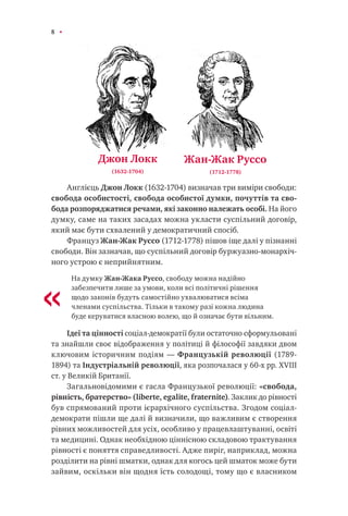 8
Англієць Джон Локк (1632-1704) визначав три виміри свободи:
свобода особистості, свобода особистої думки, почуттів та сво-
бода розпоряджатися речами, які законно належать особі. На його
думку, саме на таких засадах можна укласти суспільний договір,
який має бути схвалений у демократичний спосіб.
Француз Жан-Жак Руссо (1712-1778) пішов іще далі у пізнанні
свободи. Він зазначав, що суспільний договір буржуазно-монархіч-
ного устрою є неприйнятним.
На думку Жан-Жака Руссо, свободу можна надійно
забезпечити лише за умови, коли всі політичні рішення
щодо законів будуть самостійно ухвалюватися всіма
членами суспільства. Тільки в такому разі кожна людина
буде керуватися власною волею, що й означає бути вільним.
Ідеї та цінності соціал-демократії були остаточно сформульовані
та знайшли своє відображення у політиці й філософії завдяки двом
ключовим історичним подіям — Французькій революції (1789-
1894) та Індустріальній революції, яка розпочалася у 60-х рр. XVIII
ст. у Великій Британії.
Загальновідомими є гасла Французької революції: «свобода,
рівність, братерство» (liberte, egalite, fraternite). Заклик до рівності
був спрямований проти ієрархічного суспільства. Згодом соціал-
демократи пішли ще далі й визначили, що важливим є створення
рівних можливостей для усіх, особливо у працевлаштуванні, освіті
та медицині. Однак необхідною ціннісною складовою трактування
рівності є поняття справедливості. Адже пиріг, наприклад, можна
розділити на рівні шматки, однак для когось цей шматок може бути
зайвим, оскільки він щодня їсть солодощі, тому що є власником
Джон Локк
(1632-1704)
Жан-Жак Руссо
(1712-1778)
«
 
