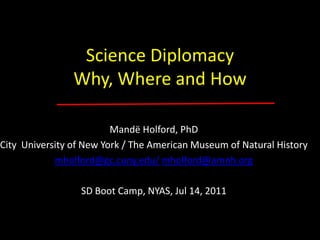 Science Diplomacy Why, Where and How Mandë Holford, PhD City  University of New York / The American Museum of Natural History mholford@gc.cuny.edu/mholford@amnh.org SD Boot Camp, NYAS, Jul 14, 2011 