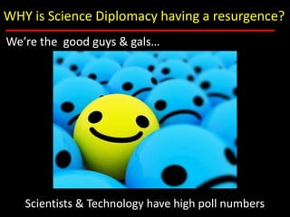 WHY is Science Diplomacy having a resurgence?<br />We’re the  good guys & gals…<br />Scientists & Technology have high pol...