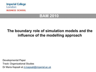 BAM 2010  The boundary role of simulation models and the influence of the modelling approach Developmental Paper Track: Organizational Studies  Dr Maria Kapsali at m.kapsali@imperial.ac.uk 