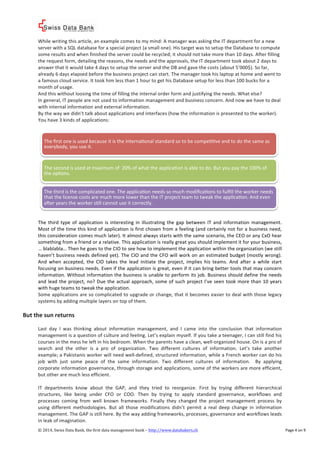 ! 
While%writing%this%article,%an%example%comes%to%my%mind:%A%manager%was%asking%the%IT%department%for%a%new% 
server%with%a%SQL%database%for%a%special%project%(a%small%one).%His%target%was%to%setup%the%Database%to%compute% 
some%results%and%when%finished%the%server%could%be%recycled;%it%should%not%take%more%than%10%days.%After%filling% 
the%request%form,%detailing%the%reasons,%the%needs%and%the%approvals,%the%IT%department%took%about%2%days%to% 
answer%that%it%would%take%4%days%to%setup%the%server%and%the%DB%and%gave%the%costs%(about%5’000$).%So%far,% 
already%6%days%elapsed%before%the%business%project%can%start.%The%manager%took%his%laptop%at%home%and%went%to% 
a%famous%cloud%service.%It%took%him%less%than%1%hour%to%get%his%Database%setup%for%less%than%100%bucks%for%a% 
month%of%usage.% 
And%this%without%loosing%the%time%of%filling%the%internal%order%form%and%justifying%the%needs.%What%else?% 
In%general,%IT%people%are%not%used%to%information%management%and%business%concern.%And%now%we%have%to%deal% 
with%internal%information%and%external%information.%% 
By%the%way%we%didn’t%talk%about%applications%and%interfaces%(how%the%information%is%presented%to%the%worker).% 
You%have%3%kinds%of%applications:% 
% 
% 
The%first%one%is%used%because%it%is%the%internaVonal%standard%so%to%be%compeVVve%and%to%do%the%same%as% 
everybody,%you%use%it.% 
The%second%is%used%at%maximum%of%%20%%of%what%the%applicaVon%is%able%to%do.%But%you%pay%the%100%%of% 
the%opVons.% 
The%third%is%the%complicated%one.%The%applicaVon%needs%so%much%modificaVons%to%fulfill%the%worker%needs% 
that%the%license%costs%are%much%more%lower%than%the%IT%project%team%to%tweak%the%applicaVon.%And%even% 
a_er%years%the%worker%sVll%cannot%use%it%correctly.% 
©!2014,!Swiss!Data!Bank,!the!first!data!management!bank!–!http://www.databakers.ch! ! Page%4%on%9! 
% 
The% third% type% of% application% is% interesting% in% illustrating% the% gap% between% IT% and% information%management.% 
Most%of%the%time%this%kind%of%application%is%first%chosen%from%a%feeling%(and%certainly%not%for%a%business%need,% 
this%consideration%comes%much%later).%It%almost%always%starts%with%the%same%scenario,%the%CEO%or%any%CxO%hear% 
something%from%a%friend%or%a%relative.%This%application%is%really%great%you%should%implement%it%for%your%business,% 
…%blablabla…%Then%he%goes%to%the%CIO%to%see%how%to%implement%the%application%within%the%organization%(we%still% 
haven’t%business%needs%defined%yet).%The%CIO%and%the%CFO%will%work%on%an%estimated%budget%(mostly%wrong).% 
And%when% accepted,% the% CIO% takes% the% lead% initiate% the% project,% implies% his% teams.% And% after% a%while% start% 
focusing%on%business%needs.%Even%if%the%application%is%great,%even%if%it%can%bring%better%tools%that%may%concern% 
information.%Without%information%the%business%is%unable%to%perform%its%job.%Business%should%define%the%needs% 
and% lead% the%project,%no?%Due% the%actual%approach,% some%of% such%project% I’ve% seen% took%more% than%10%years% 
with%huge%teams%to%tweak%the%application.% 
Some%applications%are%so%complicated%to%upgrade%or%change,%that%it%becomes%easier%to%deal%with%those%legacy% 
systems%by%adding%multiple%layers%on%top%of%them.%% 
% 
But*the*sun*returns* 
% 
Last% day% I% was% thinking% about% information% management,% and% I% came% into% the% conclusion% that% information% 
management%is%a%question%of%culture%and%feeling.%Let’s%explain%myself.%If%you%take%a%teenager,%I%can%still%find%his% 
courses%in%the%mess%he%left%in%his%bedroom.%When%the%parents%have%a%clean,%wellcorganized%house.%On%is%a%pro%of% 
search% and% the% other% is% a% pro% of% organization.% Two% different% cultures% of% information.% Let’s% take% another% 
example;%a%Pakistanis%worker%will%need%wellcdefined,%structured%information,%while%a%French%worker%can%do%his% 
job% with% just% some% peace% of% the% same% information.% Two% different% cultures% of% information.% % By% applying% 
corporate%information%governance,%through%storage%and%applications,%some%of%the%workers%are%more%efficient,% 
but%other%are%much%less%efficient.% 
% 
IT% departments% know% about% the% GAP,% and% they% tried% to% reorganize.% First% by% trying% different% hierarchical% 
structures,% like% being% under% CFO% or% COO.% Then% by% trying% to% apply% standard% governance,% workflows% and% 
processes% coming% from% well% known% frameworks.% Finally% they% changed% the% project%management% process% by% 
using% different%methodologies.% But% all% those%modifications% didn’t% permit% a% real% deep% change% in% information% 
management.%The%GAP%is%still%here.%By%the%way%adding%frameworks,%processes,%governance%and%workflows%leads% 
in%leak%of%imagination.%% 
 